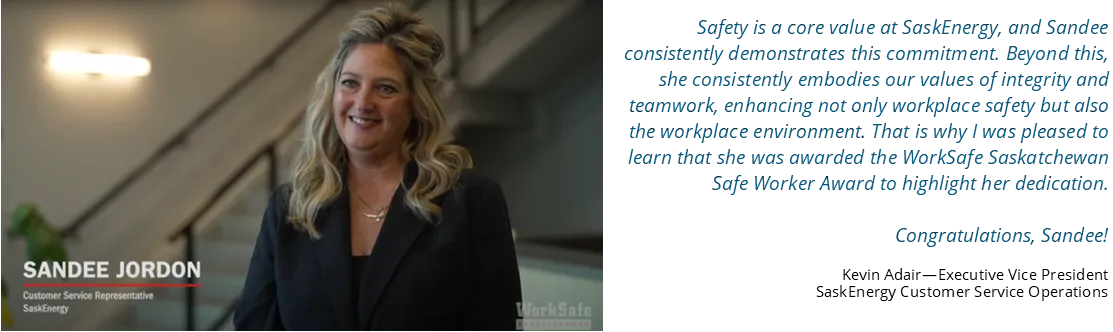 Quote from Kevin Adair, Executive Vice President: Safety is a core value at SaskEnergy, and Sandee consistently demonstrates this commitment. Beyond this, she consistently embodies our values of integrity and teamwork, enhancing not only workplace safety but also the workplace environment. That is why I was pleased to learn that she was awarded the WorkSafe Saskatchewan Safe Worker Award to highlight her dedication. Congratulations, Sandee!