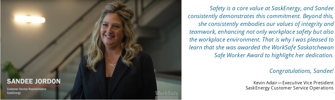 Quote from Kevin Adair, Executive Vice President: Safety is a core value at SaskEnergy, and Sandee consistently demonstrates this commitment. Beyond this, she consistently embodies our values of integrity and teamwork, enhancing not only workplace safety but also the workplace environment. That is why I was pleased to learn that she was awarded the WorkSafe Saskatchewan Safe Worker Award to highlight her dedication. Congratulations, Sandee!